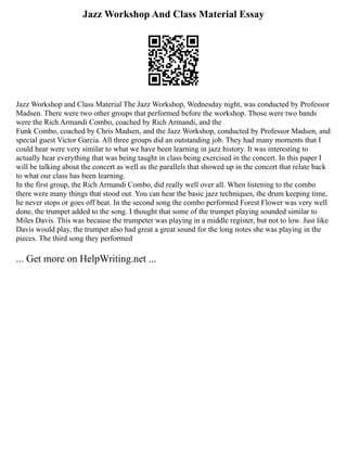 Jazz Workshop And Class Material Essay
Jazz Workshop and Class Material The Jazz Workshop, Wednesday night, was conducted by Professor
Madsen. There were two other groups that performed before the workshop. Those were two bands
were the Rich Armandi Combo, coached by Rich Armandi, and the
Funk Combo, coached by Chris Madsen, and the Jazz Workshop, conducted by Professor Madsen, and
special guest Victor Garcia. All three groups did an outstanding job. They had many moments that I
could hear were very similar to what we have been learning in jazz history. It was interesting to
actually hear everything that was being taught in class being exercised in the concert. In this paper I
will be talking about the concert as well as the parallels that showed up in the concert that relate back
to what our class has been learning.
In the first group, the Rich Armandi Combo, did really well over all. When listening to the combo
there were many things that stood out. You can hear the basic jazz techniques, the drum keeping time,
he never stops or goes off beat. In the second song the combo performed Forest Flower was very well
done, the trumpet added to the song. I thought that some of the trumpet playing sounded similar to
Miles Davis. This was because the trumpeter was playing in a middle register, but not to low. Just like
Davis would play, the trumpet also had great a great sound for the long notes she was playing in the
pieces. The third song they performed
... Get more on HelpWriting.net ...
 