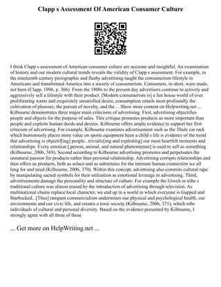 Clapp s Assessment Of American Consumer Culture
I think Clapp s assessment of American consumer culture are accurate and insightful. An examination
of history and our modern cultural trends reveals the validity of Clapp s assessment. For example, in
the nineteenth century pictographic and flashy advertising taught the consumerism lifestyle to
Americans and transformed America into a society of consumerism. Consumers, in short, were made,
not born (Clapp, 1996, p. 366). From the 1800s to the present day advertisers continue to actively and
aggressively sell a lifestyle with their product. [Modern consumerism is] a fun house world of ever
proliferating wants and exquisitely unsatisfied desire, consumption entails most profoundly the
cultivation of pleasure, the pursuit of novelty, and the ... Show more content on Helpwriting.net ...
Kilbourne demonstrates three major main criticisms of advertising. First, advertising objectifies
people and objects for the purpose of sales. This critique promotes products as more important than
people and exploits human deeds and desires. Kilbourne offers ample evidence to support her first
criticism of advertising. For example, Kilbourne examines advertisement such as the Thule car rack
which humorously places more value on sports equipment been a child s life is evidence of the trend
that advertising is objectif[ing] people...trivializ[ing and exploiting] our most heartfelt moments and
relationships. Every emotion [,person, animal, and natural phenomenon] is used to sell us something
(Kilbourne, 2006, 369). Second according to Kilbourne advertising promotes and perpetuates the
unnatural passion for products rather than personal relationship. Advertising corrupts relationships and
then offers us products, both as solace and as substitutes for the intimate human connection we all
long for and need (Kilbourne, 2006, 370). Within this concept, advertising also commits cultural rape
by manipulating sacred symbols for their utilization as emotional leverage in advertising. Third,
advertisements damage the personality and structure of culture. For example the Giwch in tribe s
traditional culture was almost erased by the introduction of advertising through television. As
multinational chains replace local character, we end up in a world in which everyone is Gapped and
Starbucked...[Thus] rampant commercialism undermines our physical and psychological health, our
environments and our civic life, and creates a toxic society (Kilbourne, 2006, 371), which robs
individuals of cultural and personal diversity. Based on the evidence presented by Kilbourne, I
strongly agree with all three of these
... Get more on HelpWriting.net ...
 