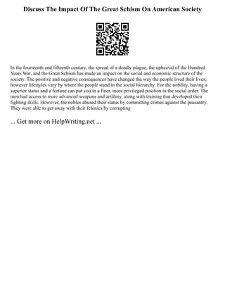 Discuss The Impact Of The Great Schism On American Society
In the fourteenth and fifteenth century, the spread of a deadly plague, the upheaval of the Hundred
Years War, and the Great Schism has made an impact on the social and economic structure of the
society. The positive and negative consequences have changed the way the people lived their lives;
however lifestyles vary by where the people stand in the social hierarchy. For the nobility, having a
superior status and a fortune can put you in a finer, more privileged position in the social order. The
men had access to more advanced weapons and artillery, along with training that developed their
fighting skills. However, the nobles abused their status by committing crimes against the peasantry.
They were able to get away with their felonies by corrupting
... Get more on HelpWriting.net ...
 