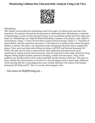 Monitoring Lithium Ion Characteristic Analysis Using Lab View
Methodology
This chapter was describing the methodology used in this paper. Its elaborate the main idea of the
experiment, the material used and also the procedure to obtained the data. Methodology is important
in implementing a system or kind of project because it acts as guideline starting from early stage up to
hand over. Methodology uses might be differed defending on purpose of the project, scope, objective
and timeframe. Figure 3.1 shows the flowchart or general about the project. Figure 3.1 : Flowchart of
project Before start this experiment, discussion is with supervisor is needed to know about the project
and how it operate. This step is very important to make arrangement about the step to complete this
project. Then, search and study about lithium ion battery, labVIEW and National Instrument (NI
DAQ). This step must be done to understand the whole application and characteristic about
experiment by making research from the journal. After all research have been made, sketch the wiring
diagram. Wiring diagram include connection of battery, variable load and sensors. Then, all the
graphical user interface (GUI) will be made in labVIEW and the function will be test. This step is to
know whether the circuit function or not and if it is fail, the diagram need to sketch again. Hardware
will be develop after the wiring diagram have been verified. Hardware will connect with National
Instrument (NI DAQ) and PC. This is to run the whole program of the
... Get more on HelpWriting.net ...
 