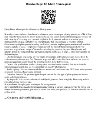 Disadvantages Of Ghost Mannequins
Using Ghost Mannequin for eCommerce Photography
Nowadays, more and more brands and retailers use ghost mannequin photography to get a 3D, hollow
man effect for their products. Ghost mannequins are also known as invisible mannequins, because of
their capacity of becoming non viewable in photos. So if you want to learn how to use ghost
mannequins to achieve a 3D effect for your products, then you just need to read this tutorial.
Ghost mannequin photography is mainly used when you want to photograph products such as shirts,
blazers, jackets, or jeans. The photos you realize with the help of these mannequins help your
customers to get a better image of themselves wearing the garments they see. Many brands and
retailers prefer shooting all of their garments using this method, as it helps ... Show more content on
Helpwriting.net ...
 Ghost mannequin. Depending on your needs, preferences, and budget, you can choose from the
various mannequins that you find. You need to get one with removable chest and arms, so you can
remove pieces individually to get the invisible product shots that you want.
 Camera. For professional product photography, you need to use a camera that has at least the
minimum requirements that are recommended for industry photography.
 Studio lighting. You are recommended to use a source of continuous cool LED lamp, as they ensure
consistent exposure, shadows and contrast.
 Garments. Some of the garment types that you can use for this type of photography are blazers,
coats, jackets and dresses.
 Styling tools. You can use various tools to help the garments fit more tightly. These may include
pins, clips, tissue paper, or tape.
How to choose the right ghost mannequin for your garments
As you probably imagine, ghost mannequins are available in various sizes and styles. So before you
choose the mannequin to use, you need to ensure that it fits your products, as this is an essential part in
getting great
... Get more on HelpWriting.net ...
 