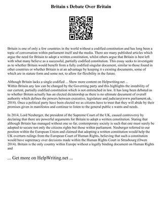 Britain s Debate Over Britain
Britain is one of only a few countries in the world without a codified constitution and has long been a
topic of conversation within parliament itself and the media. There are many published articles which
argue the need for Britain to adopt a written constitution, whilst others argue that Britain is best left
with what many believe as a successful, partially codified constitution. This essay seeks to investigate
as to whether Britain would benefit from a fully codified singular document, similar to those found in
other countries or whether Britain is at an advantage by keeping it s existing documents, some of
which are in statute form and some not, to allow for flexibility in the future.
Although Britain lacks a single codified ... Show more content on Helpwriting.net ...
Within Britain any law can be changed by the Governing party and this highlights the instability of
our current, partially codified constitution which is not entrenched in law. It has long been debated as
to whether Britain actually has an elected dictatorship as there is no ultimate document of overall
authority which defines the powers between executive, legislature and judiciary(www.parliament.uk,
2014). Once a political party have been elected we as citizens have to trust that they will abide by their
promises given in manifestos and continue to listen to the general public s wants and needs.
In 2014, Lord Neuberger, the president of the Supreme Court of the UK, caused controversy by
declaring that there are powerful arguments for Britain to adopt a written constitution. Stating that
although Britain has managed without one so far, contemporary society is such that one must surely be
adopted to secure not only the citizens rights but those within parliament. Neuberger referred to our
position within the European Union and claimed that adopting a written constitution would help the
UK overturn rulings from the European Court of Human Rights, believing that such a constitution
would have supremacy over decisions made within the Human Rights Court in Strasbourg (Owen
2014). Britain is the only country within Europe without a legally binding document on Human Rights
and
... Get more on HelpWriting.net ...
 