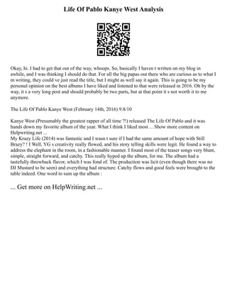 Life Of Pablo Kanye West Analysis
Okay, hi. I had to get that out of the way, whoops. So, basically I haven t written on my blog in
awhile, and I was thinking I should do that. For all the big papas out there who are curious as to what I
m writing, they could ve just read the title, but I might as well say it again. This is going to be my
personal opinion on the best albums I have liked and listened to that were released in 2016. Oh by the
way, it s a very long post and should probably be two parts, but at that point it s not worth it to me
anymore.
The Life Of Pablo Kanye West (February 14th, 2016) 9.8/10
Kanye West (Presumably the greatest rapper of all time ?!) released The Life Of Pablo and it was
hands down my favorite album of the year. What I think I liked most ... Show more content on
Helpwriting.net ...
My Krazy Life (2014) was fantastic and I wasn t sure if I had the same amount of hope with Still
Brazy? ! I Well, YG s creativity really flowed, and his story telling skills were legit. He found a way to
address the elephant in the room, in a fashionable manner. I found most of the teaser songs very blunt,
simple, straight forward, and catchy. This really hyped up the album, for me. The album had a
tastefully throwback flavor, which I was fond of. The production was licit (even though there was no
DJ Mustard to be seen) and everything had structure. Catchy flows and good feels were brought to the
table indeed. One word to sum up the album :
... Get more on HelpWriting.net ...
 