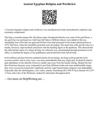 Ancient Egyptian Religion and Worldview
1) Ancient Egyptian religion and worldview was simultaneously both extraordinarily simplistic and
extremely complicated.
The king s essential unique title, the Horus name, broadcasted that he was a part of the god Horus, a
sky god who was portrayed as a half man half falcon. Different aliases were added to this one,
remarkably Son of Re (the sun god) and Perfect God, both presented in the fourth administration (c.
2575 2465 bce), when the incredible pyramids were developed. The name Son of Re put the ruler in a
nearby, however, impoverished connection with the heading figure in the pantheon. This showed that
the ruler had the status of a minor divinity, for which he was consummated through promotion to his
office; it confined the degree of his godlikeness and divided him from full divinity.
In his halfway position between mankind and the divine beings, the king could accept the most
excessive praise, and in a few ways, was more unmistakable than any single god. In death he tried to
gain admittance to the afterlife, however couldn t get away from the human setting. Despite the fact
that illustrious funerary icons contrasted in sort from different tombs and were unfathomably larger,
they were excessively looted and vandalized, and few regal funeral home religions were dependable.
Especially after the old Kingdom, a few rulers, mainly Amenhotep III (1390 53 bce), Ramses II (1279
13 bce), and a few of the Ptolemies, looked for idolization throughout their
... Get more on HelpWriting.net ...
 