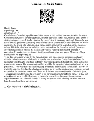 Correlations Cause Crime
Hayley Taylor
Psychology 100
January 25, 2017
Correlation vs Causation A positive correlation means as one variable increases, the other increases.
Correspondingly, as one variable decreases, the other decreases. In this case, vitamins cause crime, is
stating that as more people intake vitamins, the rate of crime is increasing. Although this may be true,
it still does not prove that consuming more vitamins causes crime to rise. Correlation does not prove
causation. The article title, vitamins cause crime, is more accurately a correlation versus causation
fallacy. This fallacy is where a correlation can be assumed that the dependent variable (measures
effect) changes mainly because the independent variable (variable manipulated) changed. A
correlation does exist, however, interpreting the casual association was wrong. Although ... Show
more content on Helpwriting.net ...
To do this, a researcher would divide the participants into four groups: a maximum number of
vitamins, minimum number of vitamins, a placebo, and no vitamins. During this experiment, the
researcher would have to keep track and record how many people get charged for a crime during this
experimental process. The independent variable would be the amount of vitamins distributed to each
participant. There would also be a control group present and another group that is given a placebo to
avoid the placebo effect. For the other two groups that are given, the maximum and minimum amount
of vitamins, the researcher should see if there is a difference between the amount of vitamins given.
The dependent variable would be how many of the participants are charged for a crime. The key part
of making this a true double blind study is having the researcher tell the participants that this
experiment to test for a different variable. Leaving the part out about it testing for crime rates will
keep things unbiased and have accurate
... Get more on HelpWriting.net ...
 