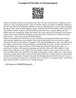 Examples Of Sacrifice In Metamorphosis
Sacrifice and Value is perceived by people on how they view the world. Sacrifice is defined as act of
offering to a deity something precious. Value is defined a person s principles or standards of behavior.
Sacrifice and Value mean something different to everyone, obtaining that you can sacrifice something
that doesn t have value. In Metamorphosis, Gregor sacrifices his life for his family, after he turn into a
bug. Soldiers, Parents, Teachers, and Individuals sacrifice their lives everyday, making sure that
people wake up to another day. Gregor gets turned into a bug, waking up and thinking it was a dream.
Gregor works to pay off debt for his parents, giving up his life for money for his family. His family
shuns him for ... Show more content on Helpwriting.net ...
Soldiers distant themselves from their love ones everyday by marching into battle. On the website
After Iraq and Afghanistan, states nobility of our troops in putting their lives on the line to support
what they were told was the defense of freedom. (After Iraq and Afghanistan). states, that soldiers join
the military to protect their country and fight for something that they value. Teachers sacrifice their
time and dedication to make sure kids are still learning and getting the best education they can
possible get. Teachers work long hours, planning out activities, and care for their students, to help
improve their education. In the website, The Best Teachers Sacrifice, states, teachers have an inner
drive that helps them realize their hard work improves the quality of their students lives. They get that
teaching is a tough way to make a living, but they pride themselves on doing whatever it takes to help
the kids (The Best Teachers). Teachers take pride into helping students be the best they can. Teachers
have to be very patience and be able to multitask, due to a situation or a schedule change. Teachers put
their students life first over their own, if a situation requires
... Get more on HelpWriting.net ...
 