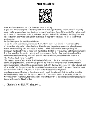 Medical Setting
How Are Small Form Factor PCs Used in a Medical Setting?
If you have been to see your doctor lately or been in the hospital for any reason, chances are pretty
good you have seen at least one, if not more, type of small form factor PC at work. The typical small
form factor PC resembles a tablet or all in one computer and offers a number of advantages such as
self sufficiency and Wi Fi connectivity that makes it the perfect candidate for use in this type of
environment.
In Use Throughout the Healthcare Industry
Today the healthcare industry makes use of small form factor PCs like those manufactured by
Cybernet in a wide variety of applications. These include the patient exam rooms where both the
doctor and the nursing staff use tablets to update ... Show more content on Helpwriting.net ...
However, the idea of trying to work with the standard desktop or even average laptop computer can be
less than appealing due to size, weight, and inconvenience. On the other hand, forward thinking
medical facilities are arming their staff with the latest in medical grade small form factor PCs.
The Modern Small Form Factor PC
The modern tablet PC can best be described as offering users the best features of notebook PCs,
PDAs, and paper records. These devices provide the user with complete access to top of the line
mobile computing, without the aggravations and trade offs these devices required. Today s tablets and
all in one PCs are designed to use the latest operating systems and medical software. Users can input
information via a stylus or digital pen as well as the built in virtual keyboard.
Another major consideration is choosing to employ small form factor PCs is the ability to update
information using more than one method. While all of the tablets and all in one units offered by
Cybernet are Wi Fi enabled, they can also be connected directly to a docking station for charging and
to use with a standard keyboard as
... Get more on HelpWriting.net ...
 