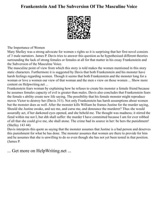Frankenstein And The Subversion Of The Masculine Voice
The Importance of Women
Mary Shelley was a strong advocate for women s rights so it is surprising that her first novel consists
of 3 male narrators. James P. Davis tries to answer this question as he hypothesised different theories
surrounding the lack of strong females or females at all for that matter in his essay Frankenstein and
the Subversion of the Masculine Voice.
The masculine point of view from which this story is told makes the women mentioned in this story
static characters. Furthermore it is suggested by Davis that both Frankenstein and his monster have
harsh feelings regarding women. Though it seems that both Frankenstein and the monster long for a
woman or love a women our view of that woman and the men s view on those women ... Show more
content on Helpwriting.net ...
Frankenstein fears woman by explaining how he refuses to create his monster a female friend because
he assumes females capacity of evil is greater than males. Davis also concludes that Frankenstein fears
the female s ability create new life saying, The possibility that his female monster might reproduce
moves Victor to destroy her (Davis 311). Not only Frankenstein has harsh assumptions about women
but the monster does as well. After the monster kills William he frames Justine for the murder saying,
Should she Justine awake, and see me, and curse me, and denounce the murderer? Thus she would
assuredly act, if her darkened eyes opened, and she beheld me. The thought was madness; it stirred the
fiend within me not I, but shh shall suffer: the murder I have committed because I am for ever robbed
of all that she could give me, she shall atone. The crime bad its source in her: be hers the punishment!
(Shelley 143 44)
Davis interprets this quote as saying that the monster assumes that Justine is a bad person and deserves
this punishment for what he has done. The monster assumes that women are there to provide for him
and he assumes that she is unwilling to do so even though she has not yet been tested in that position.
(James P.
... Get more on HelpWriting.net ...
 