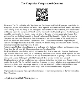 The Chrysalids Compare And Contrast
The novels The Chrysalids by John Wyndham and The Hunted by Charlie Higson are very similar in
many ways, but also different in a few others. The Chrysalids by John Wyndham is about a boy named
David finding he has the ability to talk through his mind and has to take his friends, who also have his
ability, and escape the oppressive Waknuk society. The Hunted by Charlie Higson is about a teenager
named Ed searching for his friend s 6 year old sister in the ruins of a post apocalyptic Europe. The
settings of the novels The Chrysalids by John Wyndham and The Hunted by Charlie Higson can be
compared and contrasted through the time the story takes place in, the mood of the novels, and the
places the novels are based around. These novels have ... Show more content on Helpwriting.net ...
I can see for simply miles and miles. Oh, Michael, you do look funny and tiny down there! The lone,
miniature figure in the clearing waved its arm.
Just at present, Michael s thought came up to us, I seem to be feeling a bit funny and tiny down here,
Petra, dear. But it ll pass. We ll be coming after you (Wyndham 199).
The Hunted has the same feeling but it is much more short lived as soon after they find they have to
fight an entire army of the adults just to avoid being infected with the disease. The Chrysalids and The
Hunted have this difference is because of the fact that The Hunted will be getting a seventh book to its
series, so it needs a cliffhanger, while The Chrysalids does not and will not have a sequel.
The places these novels are based around are a lot more similar than one might have thought before
reading the novels. The Chrysalids is based in a dystopian, extremely religious, government controlled
Labrador, as shown here: Nowadays, however, it was not only small children who lived in nervous
awareness of the Fringes people not so far away. Their existence had become a dangerous
Wightman 3 nuisance and their depredations the cause of many representations to the Government in
Rigo (Wyndham
... Get more on HelpWriting.net ...
 