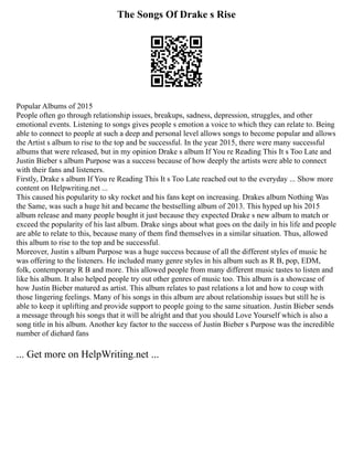 The Songs Of Drake s Rise
Popular Albums of 2015
People often go through relationship issues, breakups, sadness, depression, struggles, and other
emotional events. Listening to songs gives people s emotion a voice to which they can relate to. Being
able to connect to people at such a deep and personal level allows songs to become popular and allows
the Artist s album to rise to the top and be successful. In the year 2015, there were many successful
albums that were released, but in my opinion Drake s album If You re Reading This It s Too Late and
Justin Bieber s album Purpose was a success because of how deeply the artists were able to connect
with their fans and listeners.
Firstly, Drake s album If You re Reading This It s Too Late reached out to the everyday ... Show more
content on Helpwriting.net ...
This caused his popularity to sky rocket and his fans kept on increasing. Drakes album Nothing Was
the Same, was such a huge hit and became the bestselling album of 2013. This hyped up his 2015
album release and many people bought it just because they expected Drake s new album to match or
exceed the popularity of his last album. Drake sings about what goes on the daily in his life and people
are able to relate to this, because many of them find themselves in a similar situation. Thus, allowed
this album to rise to the top and be successful.
Moreover, Justin s album Purpose was a huge success because of all the different styles of music he
was offering to the listeners. He included many genre styles in his album such as R B, pop, EDM,
folk, contemporary R B and more. This allowed people from many different music tastes to listen and
like his album. It also helped people try out other genres of music too. This album is a showcase of
how Justin Bieber matured as artist. This album relates to past relations a lot and how to coup with
those lingering feelings. Many of his songs in this album are about relationship issues but still he is
able to keep it uplifting and provide support to people going to the same situation. Justin Bieber sends
a message through his songs that it will be alright and that you should Love Yourself which is also a
song title in his album. Another key factor to the success of Justin Bieber s Purpose was the incredible
number of diehard fans
... Get more on HelpWriting.net ...
 