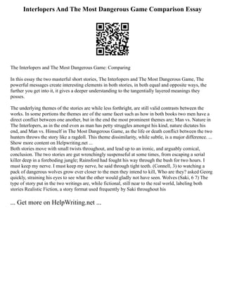 Interlopers And The Most Dangerous Game Comparison Essay
The Interlopers and The Most Dangerous Game: Comparing
In this essay the two masterful short stories, The Interlopers and The Most Dangerous Game, The
powerful messages create interesting elements in both stories, in both equal and opposite ways, the
further you get into it, it gives a deeper understanding to the tangentially layered meanings they
posses.
The underlying themes of the stories are while less forthright, are still valid contrasts between the
works. In some portions the themes are of the same facet such as how in both books two men have a
direct conflict between one another, but in the end the most prominent themes are; Man vs. Nature in
The Interlopers, as in the end even as man has petty struggles amongst his kind, nature dictates his
end, and Man vs. Himself in The Most Dangerous Game, as the life or death conflict between the two
hunters throws the story like a ragdoll. This theme dissimilarity, while subtle, is a major difference. ...
Show more content on Helpwriting.net ...
Both stories move with small twists throughout, and lead up to an ironic, and arguably comical,
conclusion. The two stories are gut wrenchingly suspenseful at some times, from escaping a serial
killer deep in a foreboding jungle; Rainsford had fought his way through the bush for two hours. I
must keep my nerve. I must keep my nerve, he said through tight teeth. (Connell, 3) to watching a
pack of dangerous wolves grow ever closer to the men they intend to kill, Who are they? asked Georg
quickly, straining his eyes to see what the other would gladly not have seen. Wolves (Saki, 6 7) The
type of story put in the two writings are, while fictional, still near to the real world, labeling both
stories Realistic Fiction, a story format used frequently by Saki throughout his
... Get more on HelpWriting.net ...
 
