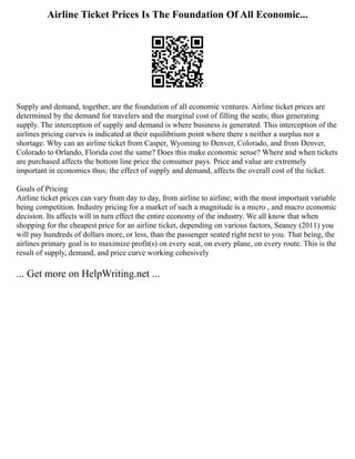 Airline Ticket Prices Is The Foundation Of All Economic...
Supply and demand, together, are the foundation of all economic ventures. Airline ticket prices are
determined by the demand for travelers and the marginal cost of filling the seats; thus generating
supply. The interception of supply and demand is where business is generated. This interception of the
airlines pricing curves is indicated at their equilibrium point where there s neither a surplus nor a
shortage. Why can an airline ticket from Casper, Wyoming to Denver, Colorado, and from Denver,
Colorado to Orlando, Florida cost the same? Does this make economic sense? Where and when tickets
are purchased affects the bottom line price the consumer pays. Price and value are extremely
important in economics thus; the effect of supply and demand, affects the overall cost of the ticket.
Goals of Pricing
Airline ticket prices can vary from day to day, from airline to airline; with the most important variable
being competition. Industry pricing for a market of such a magnitude is a micro , and macro economic
decision. Its affects will in turn effect the entire economy of the industry. We all know that when
shopping for the cheapest price for an airline ticket, depending on various factors, Seaney (2011) you
will pay hundreds of dollars more, or less, than the passenger seated right next to you. That being, the
airlines primary goal is to maximize profit(s) on every seat, on every plane, on every route. This is the
result of supply, demand, and price curve working cohesively
... Get more on HelpWriting.net ...
 