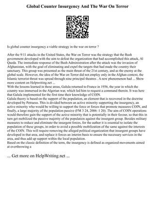 Global Counter Insurgency And The War On Terror
Is global counter insurgency a viable strategy in the war on terror ?
After the 9/11 attacks in the United States, the War on Terror was the strategy that the Bush
government developed with the aim to defeat the organization that had accomplished this attack, Al
Qaeda. The immediate response of the Bush Administration after the attack was the invasion of
Afghanistan, with the goal of eliminating and expel the targets that had made the country their
sanctuary. This group was presented as the main threat of the 21st century, and as the enemy at the
global scale. However, the idea of the War on Terror did not employ only in the Afghan context, the
Islamic terrorist threat was spread through nine principal theatres . A new phenomenon had ... Show
more content on Helpwriting.net ...
With the lessons learned in these areas, Galula returned to France in 1956, the year in which the
country was immersed in the Algerian war, which led him to request a command therein. It was here
that Galula implemented for the first time their knowledge of COIN.
Galula theory is based on the support of the population, an element that is recovered in the doctrine
developed by Petraeus. This is divided between an active minority supporting the insurgency, an
active minority who would be willing to support the force or forces that promote measures COIN, and
finally, a large majority of the population passive (FM 3 24, 2006: 1 20). The aim of COIN operations
would therefore gain the support of the active minority that is potentially in their favour, so that this in
turn get mobilized the passive majority of the population against the insurgent group. Besides military
measures to reduce and eliminate the insurgent forces, for the author it is essential to isolate the
population of these groups, in order to avoid a possible mobilization of the same against the interests
of the COIN. This will require removing the alleged political organization that insurgent groups have
developed in that area, and replace it forces an interim basis to ensure the necessary services in the
area, and thus add up support within the local population.
Based on the classic definition of the term, the insurgency is defined as organized movements aimed
at overthrowing a
... Get more on HelpWriting.net ...
 