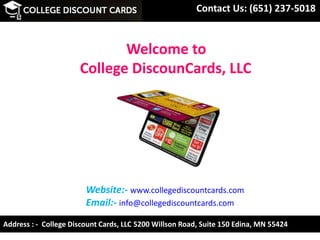 Contact Us: (651) 237-5018
Website:- www.collegediscountcards.com
Email:- info@collegediscountcards.com
Address : - College Discount Cards, LLC 5200 Willson Road, Suite 150 Edina, MN 55424
Welcome to
College DiscounCards, LLC
 