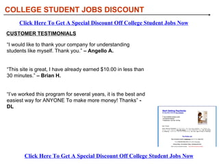 COLLEGE STUDENT JOBS DISCOUNT
     Click Here To Get A Special Discount Off College Student Jobs Now
CUSTOMER TESTIMONIALS

“I would like to thank your company for understanding
students like myself. Thank you.” – Angello A.


“This site is great, I have already earned $10.00 in less than
30 minutes.” – Brian H.


“I’ve worked this program for several years, it is the best and
easiest way for ANYONE To make more money! Thanks” -
DL




        Click Here To Get A Special Discount Off College Student Jobs Now
 