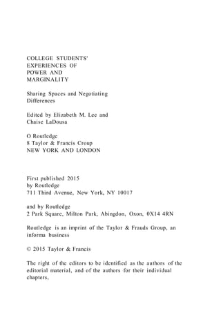 COLLEGE STUDENTS'
EXPERIENCES OF
POWER AND
MARGINALITY
Sharing Spaces and Negotiating
Differences
Edited by Elizabeth M. Lee and
Chaise LaDousa
O Routledge
8 Taylor & Francis Croup
NEW YORK AND LONDON
First published 2015
by Routledge
711 Third Avenue, New York, NY 10017
and by Routledge
2 Park Square, Milton Park, Abingdon, Oxon, 0X14 4RN
Routledge is an imprint of the Taylor & Frauds Group, an
informa business
© 2015 Taylor & Francis
The right of the editors to be identified as the authors of the
editorial material, and of the authors for their individual
chapters,
 
