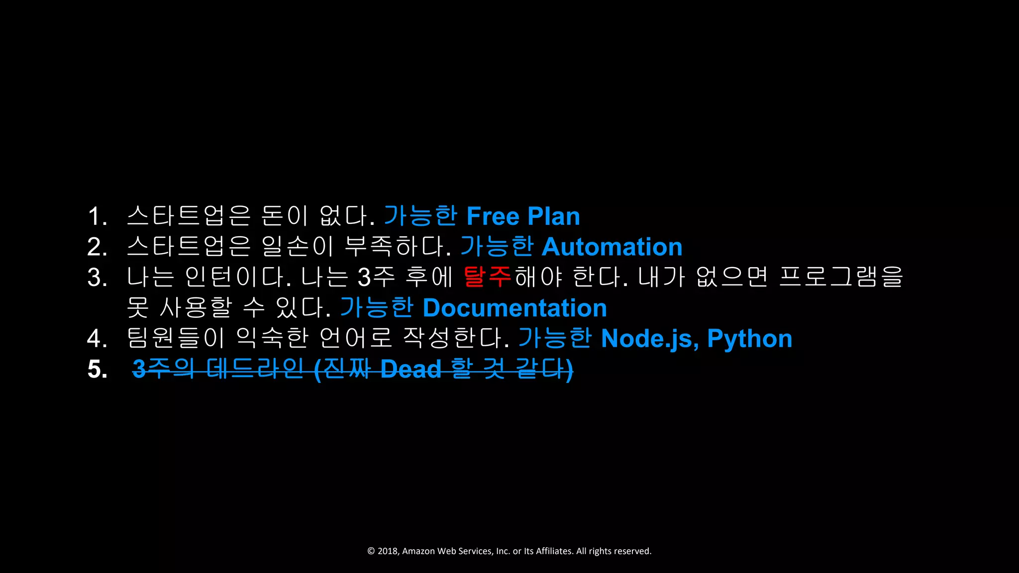 © 2018, Amazon Web Services, Inc. or Its Affiliates. All rights reserved.
1. 스타트업은 돈이 없다. 가능한 Free Plan
2. 스타트업은 일손이 부족하다. 가능한 Automation
3. 나는 인턴이다. 나는 3주 후에 탈주해야 한다. 내가 없으면 프로그램을
못 사용할 수 있다. 가능한 Documentation
4. 팀원들이 익숙한 언어로 작성한다. 가능한 Node.js, Python
5. 3주의 데드라인 (진짜 Dead 할 것 같다)
 
