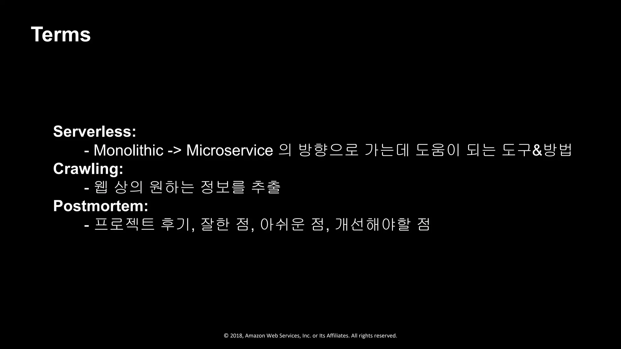 © 2018, Amazon Web Services, Inc. or Its Affiliates. All rights reserved.
Serverless:
- Monolithic -> Microservice 의 방향으로 가는데 도움이 되는 도구&방법
Crawling:
- 웹 상의 원하는 정보를 추출
Postmortem:
- 프로젝트 후기, 잘한 점, 아쉬운 점, 개선해야할 점
Terms
 