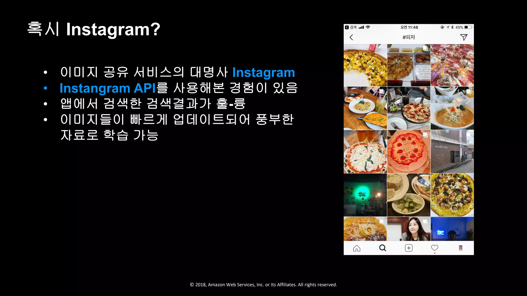 © 2018, Amazon Web Services, Inc. or Its Affiliates. All rights reserved.
• 이미지 공유 서비스의 대명사 Instagram
• Instangram API를 사용해본 경험이 있음
• 앱에서 검색한 검색결과가 훌-륭
• 이미지들이 빠르게 업데이트되어 풍부한
자료로 학습 가능
혹시 Instagram?
 