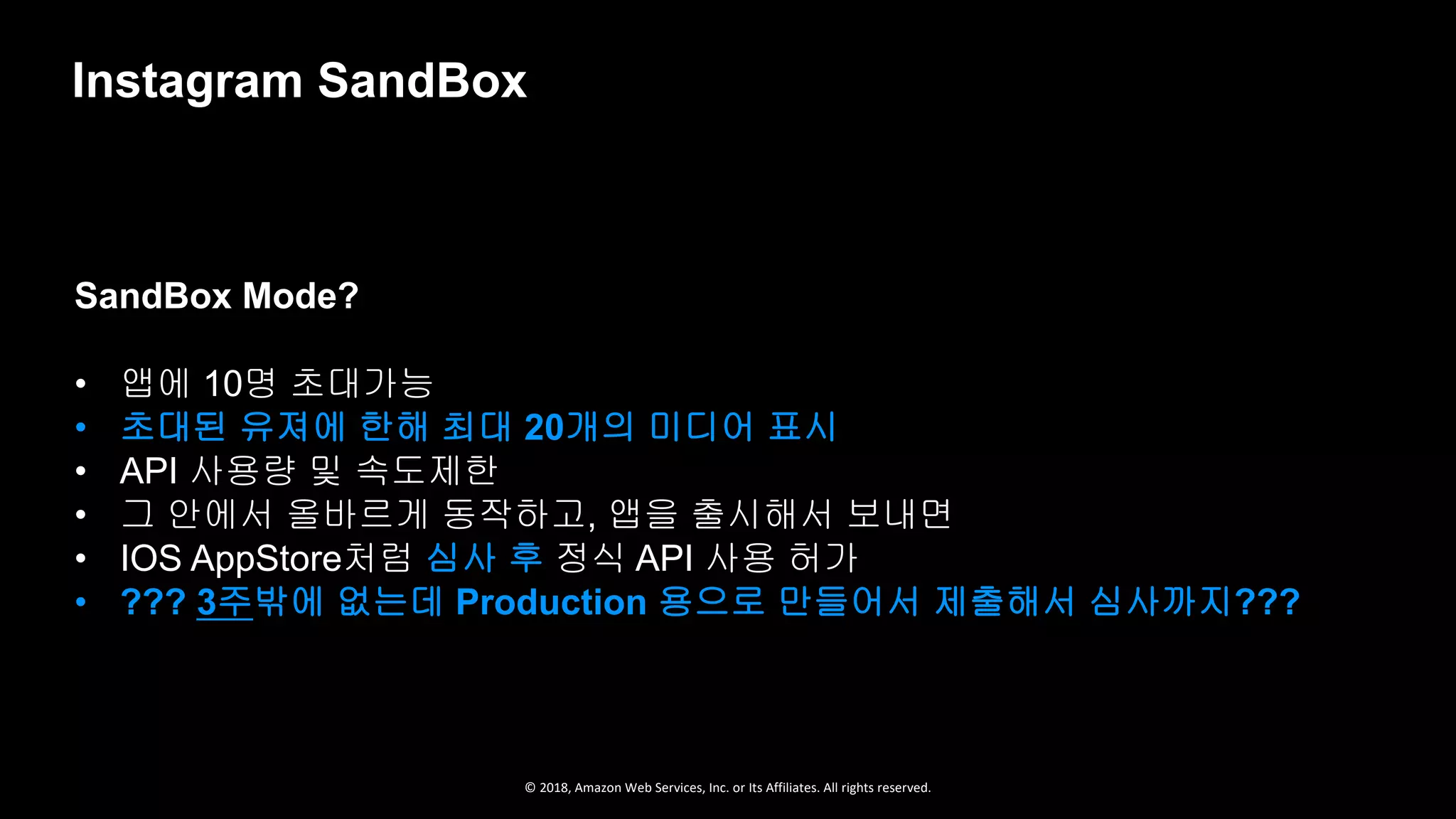 © 2018, Amazon Web Services, Inc. or Its Affiliates. All rights reserved.
SandBox Mode?
• 앱에 10명 초대가능
• 초대된 유져에 한해 최대 20개의 미디어 표시
• API 사용량 및 속도제한
• 그 안에서 올바르게 동작하고, 앱을 출시해서 보내면
• IOS AppStore처럼 심사 후 정식 API 사용 허가
• ??? 3주밖에 없는데 Production 용으로 만들어서 제출해서 심사까지???
Instagram SandBox
 