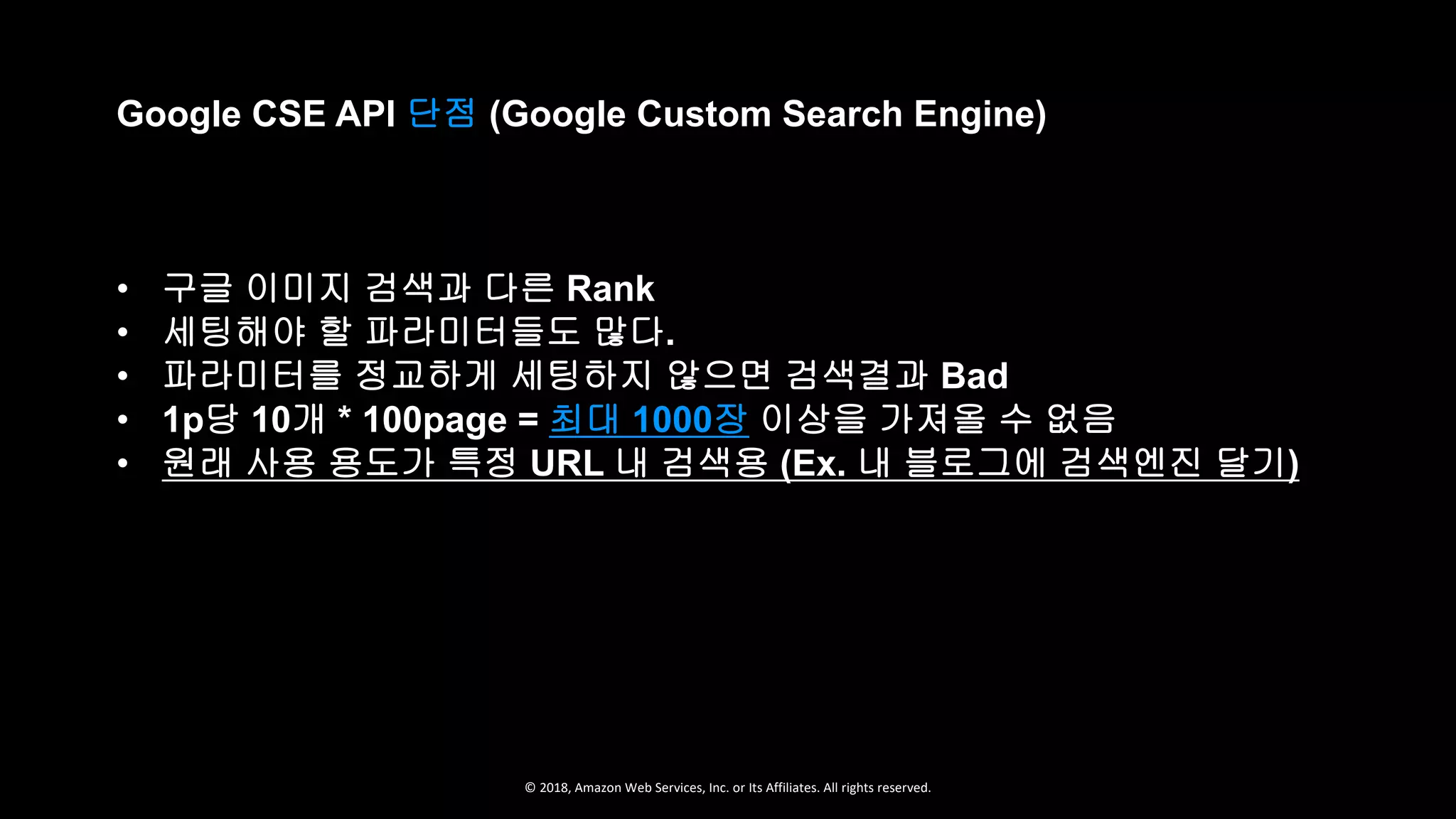 © 2018, Amazon Web Services, Inc. or Its Affiliates. All rights reserved.
Google CSE API 단점 (Google Custom Search Engine)
• 구글 이미지 검색과 다른 Rank
• 세팅해야 할 파라미터들도 많다.
• 파라미터를 정교하게 세팅하지 않으면 검색결과 Bad
• 1p당 10개 * 100page = 최대 1000장 이상을 가져올 수 없음
• 원래 사용 용도가 특정 URL 내 검색용 (Ex. 내 블로그에 검색엔진 달기)
 