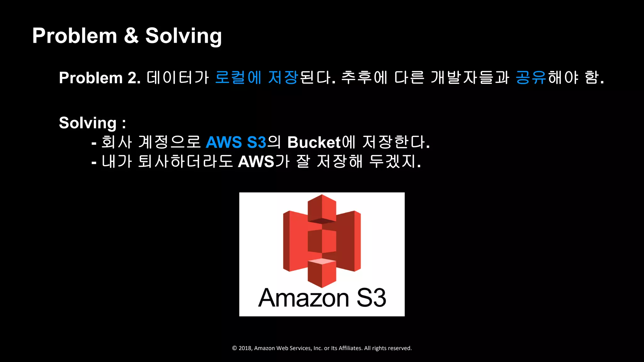 © 2018, Amazon Web Services, Inc. or Its Affiliates. All rights reserved.
Problem & Solving
Solving :
- 회사 계정으로 AWS S3의 Bucket에 저장한다.
- 내가 퇴사하더라도 AWS가 잘 저장해 두겠지.
Problem 2. 데이터가 로컬에 저장된다. 추후에 다른 개발자들과 공유해야 함.
 