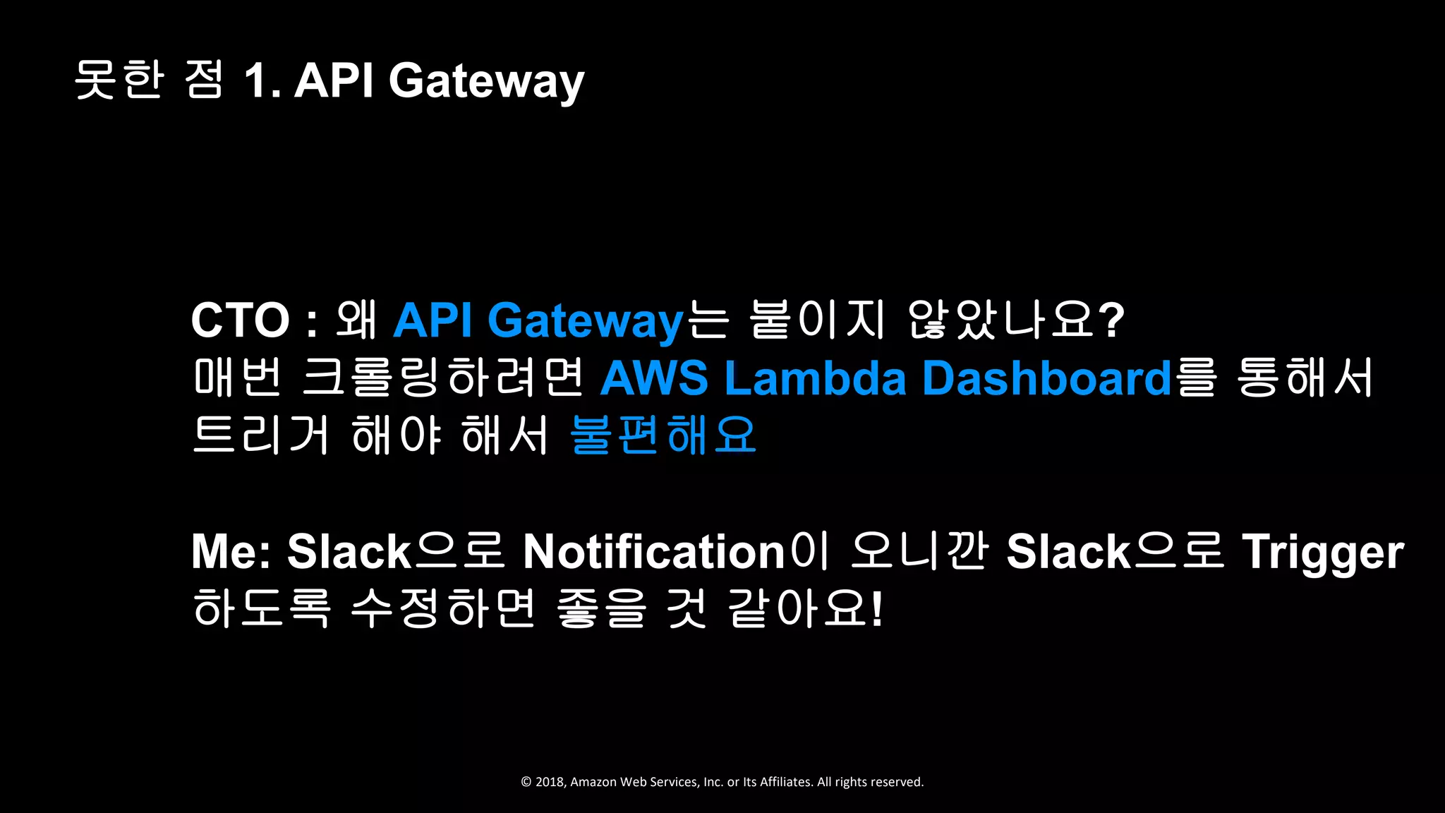 © 2018, Amazon Web Services, Inc. or Its Affiliates. All rights reserved.
CTO : 왜 API Gateway는 붙이지 않았나요?
매번 크롤링하려면 AWS Lambda Dashboard를 통해서
트리거 해야 해서 불편해요
Me: Slack으로 Notification이 오니깐 Slack으로 Trigger
하도록 수정하면 좋을 것 같아요!
못한 점 1. API Gateway
 