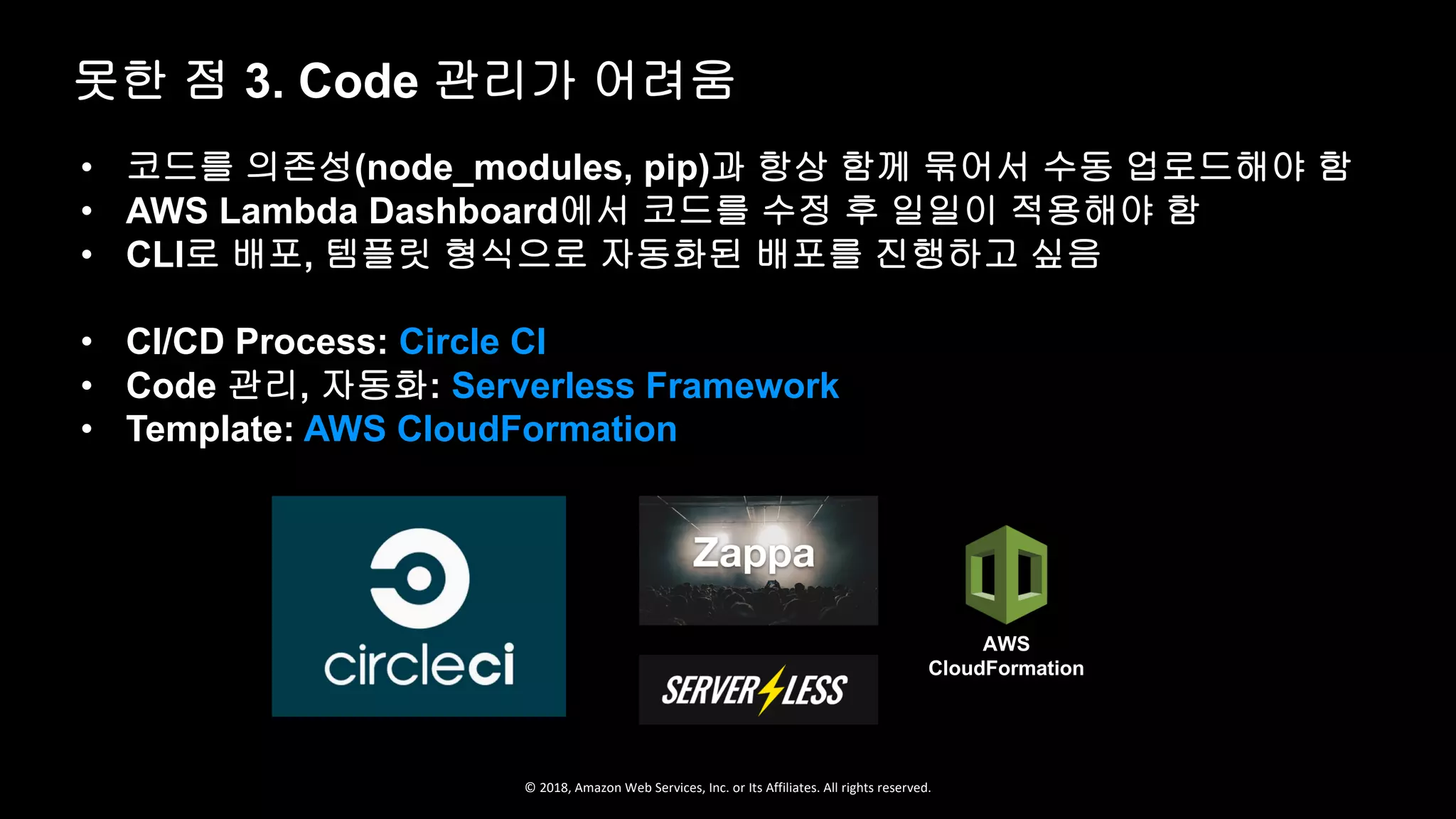 © 2018, Amazon Web Services, Inc. or Its Affiliates. All rights reserved.
• 코드를 의존성(node_modules, pip)과 항상 함께 묶어서 수동 업로드해야 함
• AWS Lambda Dashboard에서 코드를 수정 후 일일이 적용해야 함
• CLI로 배포, 템플릿 형식으로 자동화된 배포를 진행하고 싶음
• CI/CD Process: Circle CI
• Code 관리, 자동화: Serverless Framework
• Template: AWS CloudFormation
못한 점 3. Code 관리가 어려움
AWS
CloudFormation
 