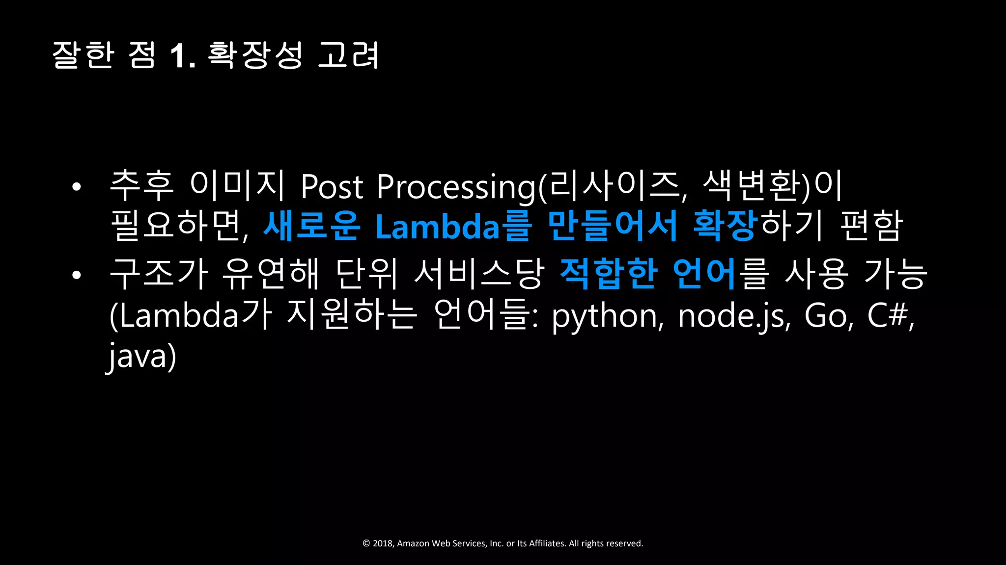 © 2018, Amazon Web Services, Inc. or Its Affiliates. All rights reserved.
• 추후 이미지 Post Processing(리사이즈, 색변환)이
필요하면, 새로운 Lambda를 만들어서 확장하기 편함
• 구조가 유연해 단위 서비스당 적합한 언어를 사용 가능
(Lambda가 지원하는 언어들: python, node.js, Go, C#,
java)
잘한 점 1. 확장성 고려
 