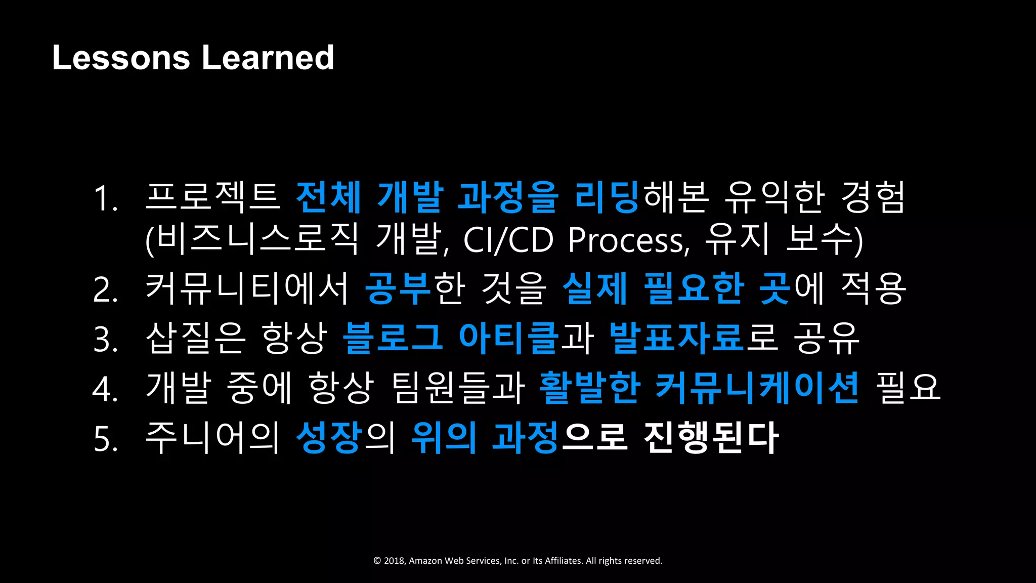 © 2018, Amazon Web Services, Inc. or Its Affiliates. All rights reserved.
1. 프로젝트 전체 개발 과정을 리딩해본 유익한 경험
(비즈니스로직 개발, CI/CD Process, 유지 보수)
2. 커뮤니티에서 공부한 것을 실제 필요한 곳에 적용
3. 삽질은 항상 블로그 아티클과 발표자료로 공유
4. 개발 중에 항상 팀원들과 활발한 커뮤니케이션 필요
5. 주니어의 성장의 위의 과정으로 진행된다
Lessons Learned
 