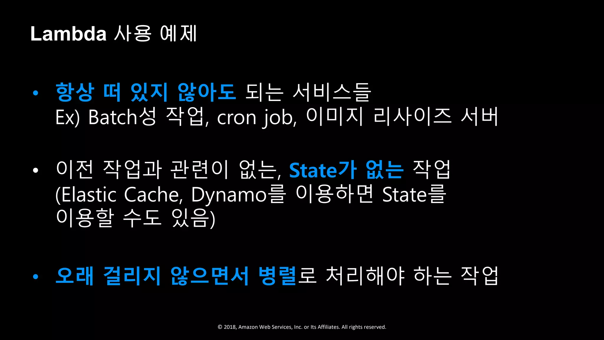© 2018, Amazon Web Services, Inc. or Its Affiliates. All rights reserved.
• 항상 떠 있지 않아도 되는 서비스들
Ex) Batch성 작업, cron job, 이미지 리사이즈 서버
• 이전 작업과 관련이 없는, State가 없는 작업
(Elastic Cache, Dynamo를 이용하면 State를
이용할 수도 있음)
• 오래 걸리지 않으면서 병렬로 처리해야 하는 작업
Lambda 사용 예제
 