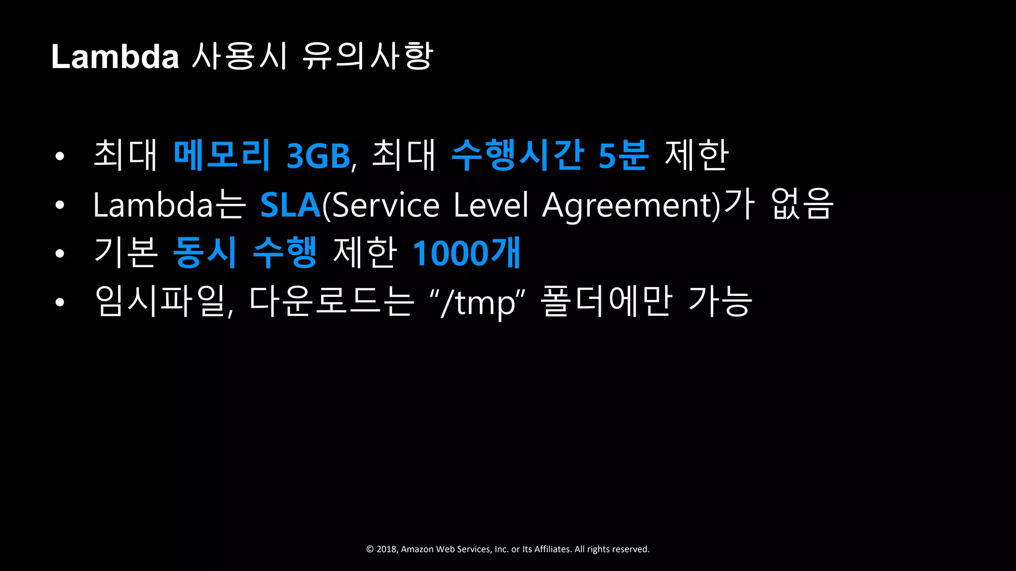 © 2018, Amazon Web Services, Inc. or Its Affiliates. All rights reserved.
• 최대 메모리 3GB, 최대 수행시간 5분 제한
• Lambda는 SLA(Service Level Agreement)가 없음
• 기본 동시 수행 제한 1000개
• 임시파일, 다운로드는 “/tmp” 폴더에만 가능
Lambda 사용시 유의사항
 
