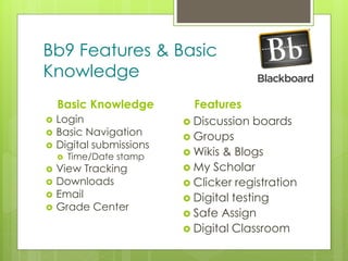 z
Bb9 Features & Basic
Knowledge
Basic Knowledge
 Login
 Basic Navigation
 Digital submissions
 Time/Date stamp
 View Tracking
 Downloads
 Email
 Grade Center
Features
 Discussion boards
 Groups
 Wikis & Blogs
 My Scholar
 Clicker registration
 Digital testing
 Safe Assign
 Digital Classroom
 