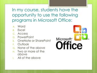 z
In my course, students have the
opportunity to use the following
programs in Microsoft Office:
A. Word
B. Excel
C. Access
D. PowerPoint
E. OneNote or SharePoint
F. Outlook
G. None of the above
H. Two or more of the
above
I. All of the above
 