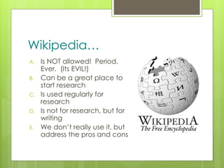 z
Wikipedia…
A. Is NOT allowed! Period.
Ever. (Its EVIL!)
B. Can be a great place to
start research
C. Is used regularly for
research
D. Is not for research, but for
writing
E. We don’t really use it, but
address the pros and cons
 
