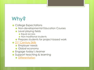 z
Why?
 College Expectations
 Non-developmental Education Courses
 Level playing fields
 Equal access
 Non-traditional students
 Prepare students for project-based work
 21st Century Skills
 Employer needs
 Global economy
 Engage today’s learner
 Support teaching & learning
 Differentiation
 