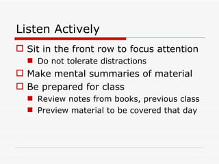 Listen Actively Sit in the front row to focus attention Do not tolerate distractions Make mental summaries of material Be prepared for class Review notes from books, previous class Preview material to be covered that day 