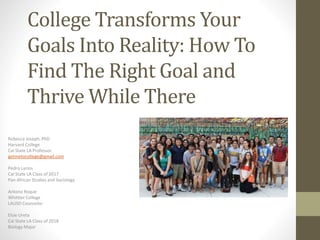 College Transforms Your
Goals Into Reality: How To
Find The Right Goal and
Thrive While There
Rebecca Joseph, PhD
Harvard College
Cal State LA Professor
getmetocollege@gmail.com
Pedro Larios
Cal State LA Class of 2017
Pan African Studies and Sociology
Antono Roque
Whittier College
LAUSD Counselor
Elsie Ureta
Cal State LA Class of 2018
Biology Major
 