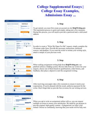 College Supplemental Essays |
College Essay Examples,
Admissions Essay ...
1. Step
To get started, you must first create an account on site HelpWriting.net.
The registration process is quick and simple, taking just a few moments.
During this process, you will need to provide a password and a valid email
address.
2. Step
In order to create a "Write My Paper For Me" request, simply complete the
10-minute order form. Provide the necessary instructions, preferred
sources, and deadline. If you want the writer to imitate your writing style,
attach a sample of your previous work.
3. Step
When seeking assignment writing help from HelpWriting.net, our
platform utilizes a bidding system. Review bids from our writers for your
request, choose one of them based on qualifications, order history, and
feedback, then place a deposit to start the assignment writing.
4. Step
After receiving your paper, take a few moments to ensure it meets your
expectations. If you're pleased with the result, authorize payment for the
writer. Don't forget that we provide free revisions for our writing services.
5. Step
When you opt to write an assignment online with us, you can request
multiple revisions to ensure your satisfaction. We stand by our promise to
provide original, high-quality content - if plagiarized, we offer a full
refund. Choose us confidently, knowing that your needs will be fully met.
College Supplemental Essays | College Essay Examples, Admissions Essay ... College Supplemental Essays |
College Essay Examples, Admissions Essay ...
 