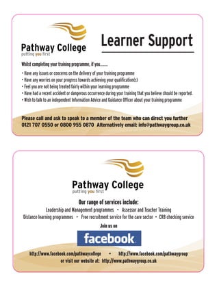 Pathway College                                    Learner Support
putting you first

Whilst completing your training programme, if you.......
• Have any issues or concerns on the delivery of your training programme
• Have any worries on your progress towards achieving your qualification(s)
• Feel you are not being treated fairly within your learning programme
• Have had a recent accident or dangerous occurrence during your training that you believe should be reported.
• Wish to talk to an independent Information Advice and Guidance Officer about your training programme


Please call and ask to speak to a member of the team who can direct you further
0121 707 0550 or 0800 955 0870 Alternatively email: info@pathwaygroup.co.uk




                                Pathway College
                                putting you first

                                     Our range of services include:
               Leadership and Management programmes • Assessor and Teacher Training
 Distance learning programmes • Free recruitment service for the care sector • CRB checking service
                                                  Join us on




     http://www.facebook.com/pathwaycollege • http://www.facebook.com/pathwaygroup
                      or visit our website at: http://www.pathwaygroup.co.uk
 