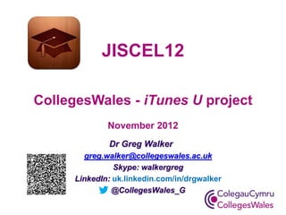 Dr Greg Walker 
greg.walker@collegeswales.ac.uk 
Skype: walkergreg 
LinkedIn: uk.linkedin.com/in/drgwalker 
@CollegesWales_G 
JISCEL12 CollegesWales - iTunes U project November 2012  