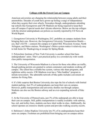 Colleges with the Fewest Cars on Campus

American universities are changing the relationship between young adults and their
automobiles. Decades of youth have grown up feeling a surge of independence
when they acquire their own wheels. Nowadays though, undergraduates attending
top schools like Georgetown and UW-Madison are being required to keep their
cars off campus if special needs don’t dictate otherwise. Below are the top colleges
with the strictest undergraduate car policies as recently reported by US News &
World Report.

1. Georgetown University in Washington, D.C. prohibits on-campus students from
bringing their cars. However, the Georgetown University Transportation Shuttle --
yes, that’s GUTS -- connects the campus to Capitol Hill, Wisconsin Avenue, North
Arlington, and Metro stations. Washington’s Metro system makes it relatively easy
to trek home for Thanksgiving or escape for Spring Break.

2. Polytechnic Institute of New York University is another school that bans
undergraduates’ autos. That’s just practical policy in a crowded city with world-
class public transportation.

3. The University of Wisconsin-Madison is a haven for those who abhor car traffic,
though parking permits are granted to certain commuters and students working off
campus. The school has a reliable bus system, various ride share programs, and
nighttime safety escorts. UW-Madison even has a “bike buddies” program to
initiate newcomers. The admirable network of bike paths includes convenient air
stations for fixing flats.

4. It’s little surprise that Boston University also tops the list of schools with limited
student parking. Just 2% of undergraduates can keep their cars on campus.
However, public transportation and university shuttles run through campus.
Students can also use the Boston subway and an ever-expanding network of bike
paths.

5. At the University of Pennsylvania, just 3% of the undergrads are able to keep
their cars on campus. Still, public transportation is readily available: with subway,
bus, rail, and trolley lines, students can have short walks to class. Additionally, the
school operates an extensive shuttle system and provides walking security escorts.

6. Baltimore’s Johns Hopkins University lets 5% of its undergraduates keep their
autos on campus. Freshmen are prohibited from bringing cars on campus unless
 