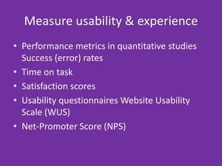 Measure usability & experience
• Performance metrics in quantitative studies
Success (error) rates
• Time on task
• Satisfaction scores
• Usability questionnaires Website Usability
Scale (WUS)
• Net-Promoter Score (NPS)
 