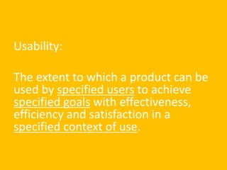 Usability:
The extent to which a product can be
used by specified users to achieve
specified goals with effectiveness,
efficiency and satisfaction in a
specified context of use.
 