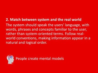 2. Match between system and the real world
The system should speak the users' language, with
words, phrases and concepts familiar to the user,
rather than system-oriented terms. Follow real-
world conventions, making information appear in a
natural and logical order.
People create mental models
 