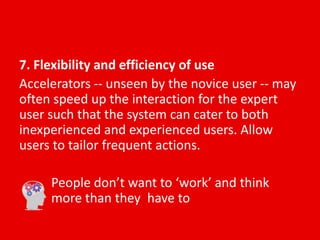 7. Flexibility and efficiency of use
Accelerators -- unseen by the novice user -- may
often speed up the interaction for the expert
user such that the system can cater to both
inexperienced and experienced users. Allow
users to tailor frequent actions.
People don’t want to ‘work’ and think
more than they have to
 