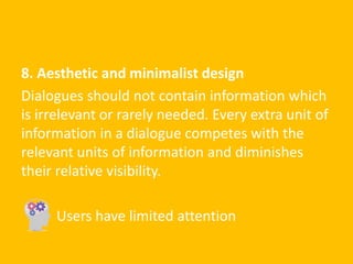 8. Aesthetic and minimalist design
Dialogues should not contain information which
is irrelevant or rarely needed. Every extra unit of
information in a dialogue competes with the
relevant units of information and diminishes
their relative visibility.
Users have limited attention
 