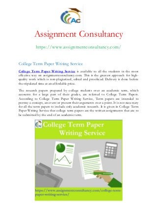 Assignment Consultancy
https://www.assignmentconsultancy.com/
College Term Paper Writing Service
College Term Paper Writing Service is available to all the students in the most
effective way on assignmentconsultancy.com. This is the greatest approach for high-
quality work which is non-plagiarized, edited and proofread. Delivery is done before
the stipulated time at an affordable price.
The research papers prepared by college students over an academic term, which
accounts for a large part of their grades, are referred to College Term Papers.
According to College Term Paper Writing Service, Term papers are intended to
portray a concept, an event or present their arguments over a point. It is not necessary
for all the term papers to include only academic research. It is given in College Term
Paper Writing Service that college term papers are the written assignments that are to
be submitted by the end of an academic term.
 