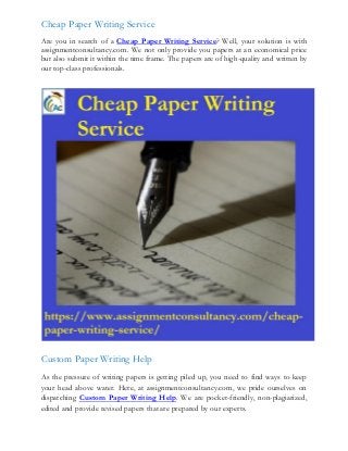 Cheap Paper Writing Service
Are you in search of a Cheap Paper Writing Service? Well, your solution is with
assignmentconsultancy.com. We not only provide you papers at an economical price
but also submit it within the time frame. The papers are of high-quality and written by
our top-class professionals.
Custom Paper Writing Help
As the pressure of writing papers is getting piled up, you need to find ways to keep
your head above water. Here, at assignmentconsultancy.com, we pride ourselves on
dispatching Custom Paper Writing Help. We are pocket-friendly, non-plagiarized,
edited and provide revised papers that are prepared by our experts.
 