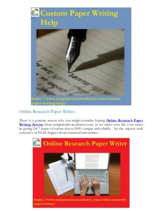 Online Research Paper Writer
There is a genuine reason why you might consider buying Online Research Paper
Writing Service from assignmentconsultancy.com, as we make your life a lot easier
by giving 24/7 hours of service that is 100% unique and reliable by the experts with
a master’s or Ph.D. degrees from esteemed universities.
 